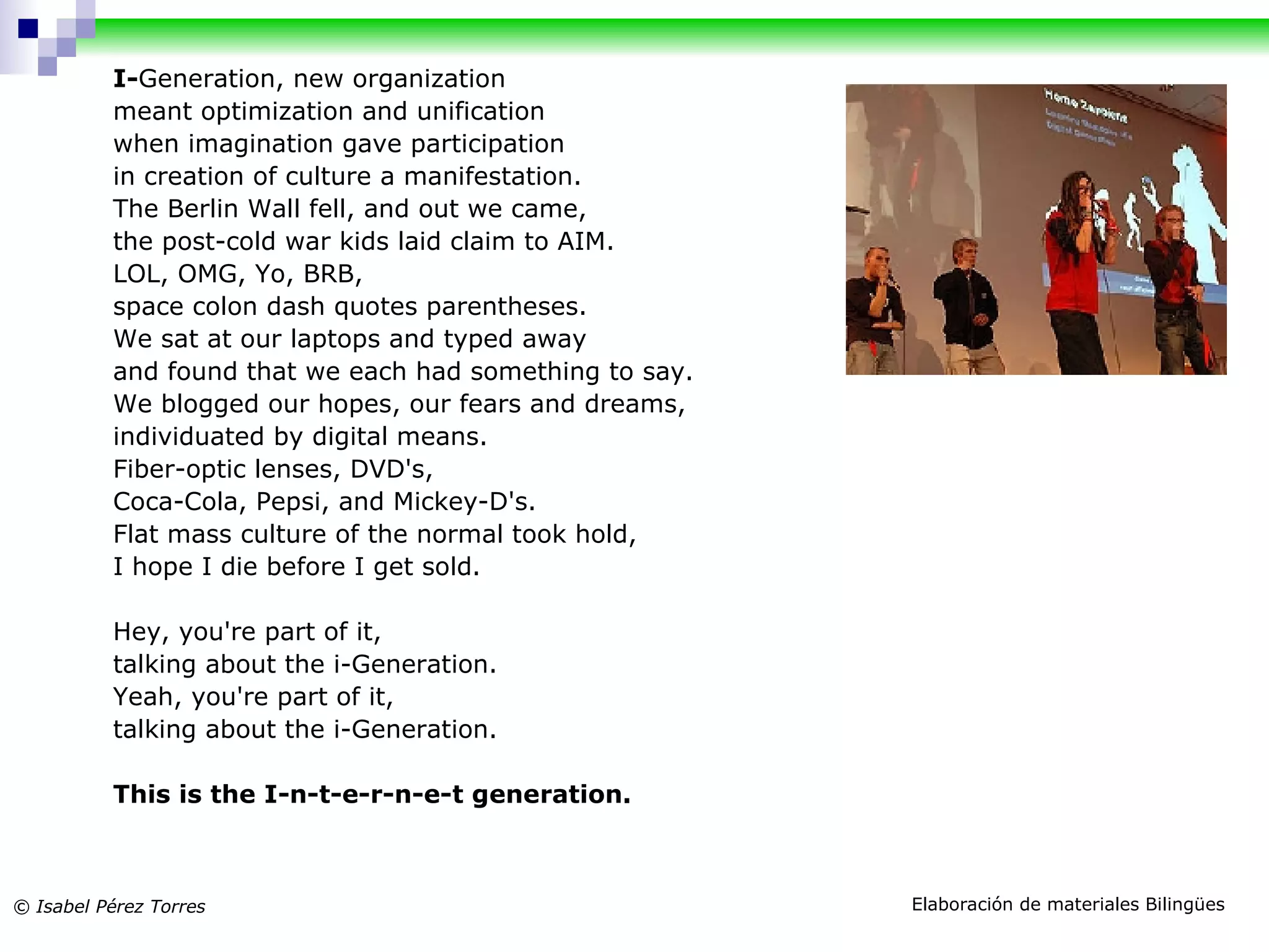 I- Generation, new organization meant optimization and unification when imagination gave participation in creation of culture a manifestation. The Berlin Wall fell, and out we came, the post-cold war kids laid claim to AIM. LOL, OMG, Yo, BRB, space colon dash quotes parentheses. We sat at our laptops and typed away and found that we each had something to say. We blogged our hopes, our fears and dreams, individuated by digital means. Fiber-optic lenses, DVD's, Coca-Cola, Pepsi, and Mickey-D's. Flat mass culture of the normal took hold, I hope I die before I get sold. Hey, you're part of it, talking about the i-Generation. Yeah, you're part of it, talking about the i-Generation. This is the I-n-t-e-r-n-e-t generation.