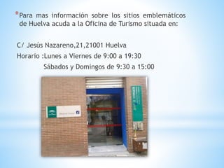 *Para mas información sobre los sitios emblemáticos
de Huelva acuda a la Oficina de Turismo situada en:
C/ Jesús Nazareno,21,21001 Huelva
Horario :Lunes a Viernes de 9:00 a 19:30
Sábados y Domingos de 9:30 a 15:00
 