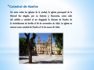 *Catedral de Huelva
De entre todas las iglesias de la ciudad, la iglesia parroquial de la
Merced fue elegida, por su historia y fisonomía, como sede
del cabildo y catedral al ser desgajada la diócesis de Huelva de
la Archidiócesis de Sevilla el 26 de noviembre de 1953. La iglesia se
estrenó como catedral de Huelva el 15 de marzo de 1954.
 