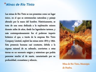 Las minas de Rio Tinto se nos presentan como un lugar
único, en el que se entremezclan naturaleza y paisaje
alterado por la mano del hombre. Históricamente, se
trata de una zona dedicada a la explotación minera
durante miles de años, desde los legendarios tartesos, y
más contemporáneamente fue el poderoso imperio
británico el que, a través de la empresa Río Tinto
Company Limited, explotó las minas entre 1873 y 1954.
Esta presencia humana casi constante, debida a la
riqueza mineral de su subsuelo, convierten a estas
tierras en un escenario mágico y misterioso que podría
parecerse mucho al de marte, caracterizado por su
profundidad, cromatismo y silencio.
*Minas de Rio Tinto
Mina de Rio Tinto, Municipio
de Huelva.
 