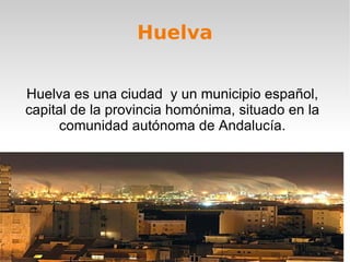 Huelva Huelva es una ciudad  y un municipio español, capital de la provincia homónima, situado en la comunidad autónoma de Andalucía. 