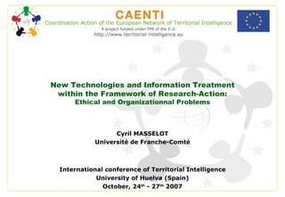 New Technologies and Information Treatment within the Framework of Research-Action: Ethical and Organizationnal Problems Cyril MASSELOT Université de Franche-Comté International conference of Territorial Intelligence University of Huelva (Spain) October, 24 th  - 27 th  2007 