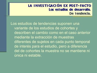 Los estudios de tendencias suponen una variante de los estudios de cohortes y describen el cambio como en el caso anterior mediante la extracción de muestras diferentes de sujetos en cada punto temporal de interés para el estudio, pero a diferencia del de cohortes la muestra no se mantiene ni única ni estable. LA INVESTIGACIÓN EX POST-FACTO Los estudios de desarrollo . De tendencia. 