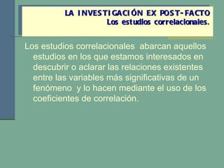 Los estudios correlacionales  abarcan aquellos estudios en los que estamos interesados en descubrir o aclarar las relaciones existentes entre las variables más significativas de un fenómeno  y lo hacen mediante el uso de los coeficientes de correlación. LA INVESTIGACIÓN EX POST-FACTO Los estudios correlacionales . 