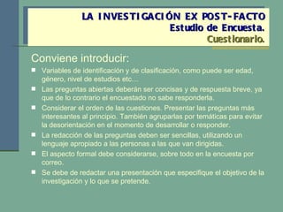 Conviene introducir: Variables de identificación y de clasificación, como puede ser edad, género, nivel de estudios etc… Las preguntas abiertas deberán ser concisas y de respuesta breve, ya que de lo contrario el encuestado no sabe responderla. Considerar el orden de las cuestiones. Presentar las preguntas más interesantes al principio. También agruparlas por temáticas para evitar la desorientación en el momento de desarrollar o responder. La redacción de las preguntas deben ser sencillas, utilizando un lenguaje apropiado a las personas a las que van dirigidas. El aspecto formal debe considerarse, sobre todo en la encuesta por correo. Se debe de redactar una presentación que especifique el objetivo de la investigación y lo que se pretende. LA INVESTIGACIÓN EX POST-FACTO Estudio de Encuesta. Cuestionario. 