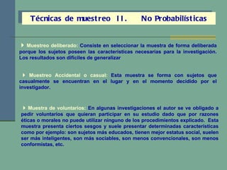 Técnicas de muestreo  II.  No Probabilísticas    Muestreo deliberado:  Consiste en seleccionar la muestra de forma deliberada porque los sujetos poseen las características necesarias para la investigación. Los resultados son difíciles de generalizar    Muestreo Accidental o casual:   Esta muestra se forma con sujetos que casualmente se encuentran en el lugar y en el momento decidido por el investigador.    Muestra de voluntarios:   En algunas investigaciones el autor se ve obligado a pedir voluntarios que quieran participar en su estudio dado que por razones éticas o morales no puede utilizar ninguno de los procedimientos explicado.  Esta muestra presenta ciertos sesgos y suele presentar determinadas características como por ejemplo: son sujetos más educados, tienen mejor estatus social, suelen ser más inteligentes, son más sociables, son menos convencionales, son menos conformistas, etc. 