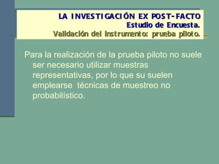 Para la realización de la prueba piloto no suele ser necesario utilizar muestras representativas, por lo que su suelen emplearse  técnicas de muestreo no probabilístico. LA INVESTIGACIÓN EX POST-FACTO Estudio de Encuesta. Validación del instrumento: prueba piloto. 