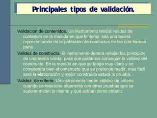 Validación de contenidos.  Un instrumento tendrá validez de contenido en la medida en que lo items  sea una buena representación de la población de conductas de las que forman parte. Validez de constructo.  El instrumento deberá reflejar los principios de una teoría válida, para que podamos conseguir la validez del constructo. En la medida en que se tenga muy claro y se comprenda bien el constructo que se pretende medir, más fácil será la elaboración y mejor construida estará la prueba. Validez  de criterio.  Un instrumento tienen validez de criterio cuando correlaciona altamente con otras pruebas que se supone miden lo mismo y que actúan como criterio. Principales tipos de validación. 