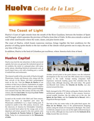 Huelva Costa de la Luz
                                                                      prepare d by E lizabeth Therese Ga ugha n
                                                                          English Language Assistant, IES La Arboleda




                                                                             adapted from a brochure of the Oficina de
                                                                            Turismo de Huelva and www.andalucia.com

     The Coast of Light
Huelva’s Coast of Light extends from the mouth of the River Guadiana, between the borders of Spain
and Portugal, which separates the province of Huelva from that of Cádiz. In this area extends a series of
wide white sand beaches where the water, dunes, and pine forests unite.
The coast of Huelva, which boasts numerous marinas, brings together the best conditions for the
practice of sailing sports thanks to the fair weather of the climate which permits one to enjoy the sea at
any time of the year.
In addition, Huelva is the land of Columbus par excellence, where America feels close at hand.


Huelva Capital
Huelva may lack the star attractions of other provincial
capitals, but once you get past the industrial sprawl on
its outskirts, the centre is a pleasant place with many
pretty plazas, absorbing historical monuments and, as
you'd expect from a city with a bustling port, a wealth
of seafood bars and restaurants.
                                                           Another pivotal point in the port's history was the industrial
The mineral wealth of the area north of Huelva brought     development in the city in the late 19th century due to mining
Phoenicians, Greeks and Romans who, along with the         activity to the north. Foreign mining companies built
later arrivals of the Moors, left their archaeological     impressive ironwork loading quays that extended into the
mark on the city. Visit the Museo de Huelva to see         estuary that, although decaying, still exist today. The grand
evidence of their stay in Huelva. Exploitation of copper   neo-Moorish train station, the Estación de Sevilla, was also
deposits much later by British interests made Huelva       erected around this time.
into something of a boom town. Many grand buildings
were erected in the late 19th century and the early 20th   Badly damaged in the 1755 Lisbon earthquake, Huelva lacks the
century, like the Casa Colón, the imposing Gran Teatro     architectural splendour of Seville. It does possess, however,
and the Clínica Sanz de Frutos.                            several notable churches, like the oldest one in the city, the
                                                           Iglesia de San Pedro, and the Catedral de la Merced, with a
Located on the mouth of the Odiel and Tinto estuary,
                                                           magnificent Baroque façade.
Huelva has been an important port since the
Phoenicians established it as a major trading post. It
                                                           The hub of the city centre today is the palm-lined square, the
reached its zenith in the 15th century, however, with
                                                           Plaza de las Monjas, close to the pedestrianized shopping
the discovery of America by Christopher Columbus,
                                                           district, along the streets of Concepción to Berdigón. The centre
who recruited local sailors for his voyage and, on his
                                                           is relatively compact so you can see the sights without having to
departure and return, prayed to the city's patron saint
                                                           hop on a bus, although you may want to for the Santuario de la
at the Santuario de Nuestra Señora la Virgen de la
                                                           Cinta, located 3km out of town.
Cinta. Today he is commemorated in the Monumento
a Colón.
 