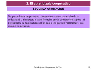 2. El aprendizaje cooperativo SEGUNDA AFIRMACIÓN No puede haber propiamente cooperación –con el desarrollo de la solidaridad y el respecto a las diferencias que la cooperación supone –  si previamente se han excluído de un aula a los que son “diferentes”, si el aula no es inclusiva. 