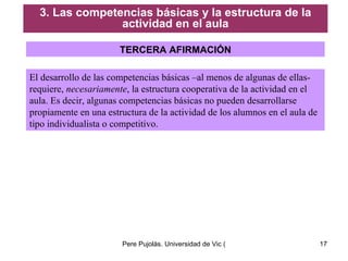 TERCERA AFIRMACIÓN El desarrollo de las competencias básicas –al menos de algunas de ellas- requiere,  necesariamente , la estructura cooperativa de la actividad en el aula. Es decir, algunas competencias básicas no pueden desarrollarse propiamente en una estructura de la actividad de los alumnos en el aula de tipo individualista o competitivo. 3. Las competencias básicas y la estructura de la actividad en el aula 