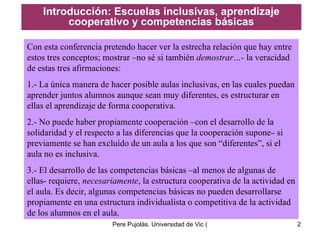 Introducción: Escuelas inclusivas, aprendizaje cooperativo y competencias básicas Con esta conferencia pretendo hacer ver la estrecha relación que hay entre estos tres conceptos; mostrar –no sé si también  demostrar…-  la veracidad de estas tres afirmaciones: 1.- La única manera de hacer posible aulas inclusivas, en las cuales puedan aprender juntos alumnos aunque sean muy diferentes, es estructurar en ellas el aprendizaje de forma cooperativa.  2.- No puede haber propiamente cooperación –con el desarrollo de la solidaridad y el respecto a las diferencias que la cooperación supone –  si previamente se han excluído de un aula a los que son “diferentes”, si el aula no es inclusiva. 3.- El desarrollo de las competencias básicas –al menos de algunas de ellas- requiere,  necesariamente , la estructura cooperativa de la actividad en el aula. Es decir, algunas competencias básicas no pueden desarrollarse propiamente en una estructura individualista  o competitiva de la  actividad de los alumnos  en el aula. 
