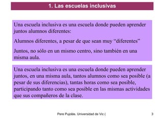 Una escuela inclusiva es una escuela donde pueden aprender juntos alumnos diferentes: Alumnos diferentes, a pesar de que sean muy “diferentes”  Juntos, no sólo en un mismo centro, sino también en una misma aula. 1. Las escuelas inclusivas Una escuela inclusiva es una escuela donde pueden aprender juntos, en una misma aula, tantos alumnos como sea posible (a pesar de sus diferencias), tantas horas como sea posible, participando tanto como sea posible en las mismas actividades que sus compañeros de la clase. 