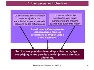 La enseñanza personalizada  (que se ajuste a las características personales de cada uno de los estudiantes) La autonomía de los estudiantes  (que sepan aprender de una manera cuanto más autónoma mejor) 1. Las escuelas inclusivas La estructuración cooperativa del aprendizaje  (que los estudiantes se ayuden unos a otros a aprender) Son los tres puntales de un dispositivo pedagógico complejo que nos permite atender juntos a alumnos diferentes. 