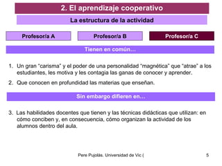 Tienen en común… Un gran “carisma” y el poder de una personalidad “magnética” que “atrae” a los estudiantes, les motiva y les contagia las ganas de conocer y aprender. Que conocen en profundidad las materias que enseñan. Sin embargo difieren en… 3.  Las habilidades docentes que tienen y las técnicas didácticas que utilizan: en cómo conciben y, en consecuencia, cómo organizan la actividad de los alumnos dentro del aula. 2. El aprendizaje cooperativo La estructura de la actividad Profesor/a A Profesor/a B Profesor/a C 