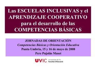 Las ESCUELAS INCLUSIVAS y el
APRENDIZAJE COOPERATIVO
     para el desarrollo de las
  COMPETENCIAS BÁSICAS
       JORNADAS DE ORIENTACIÓN
   Competencias Básicas y Orientación Educativa
     Punta Umbría, 15 y 16 de mayo de 2008
               Pere Pujolàs Maset
 