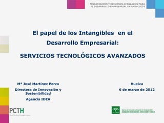 FINANCIACIÓN Y RECURSOS AVANZADOS PARA
                              EL DESARROLLO EMPRESARIAL EN ANDALUCÍA




         El papel de los Intangibles en el
                Desarrollo Empresarial:

  SERVICIOS TECNOLÓGICOS AVANZADOS



 Mª José Martínez Perza                                  Huelva
Directora de Innovación y                        6 de marzo de 2012
      Sostenibilidad
     Agencia IDEA
 