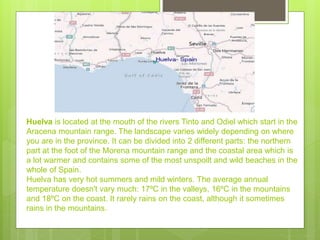 Huelva is located at the mouth of the rivers Tinto and Odiel which start in the
Aracena mountain range. The landscape varies widely depending on where
you are in the province. It can be divided into 2 different parts: the northern
part at the foot of the Morena mountain range and the coastal area which is
a lot warmer and contains some of the most unspoilt and wild beaches in the
whole of Spain.
Huelva has very hot summers and mild winters. The average annual
temperature doesn't vary much: 17ºC in the valleys, 16ºC in the mountains
and 18ºC on the coast. It rarely rains on the coast, although it sometimes
rains in the mountains.
 