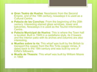  Gran Teatro de Huelva: Neoclassic from the Second
Empire, end of the 19th century, nowadays it is used as a
Cultural Centre.
 Palacio de las Conchas: From the beginning of the 20th
century. Interesting stained glass windows, tower and
balconies. Nowadays it is used as the Tourist Information
Centre.
 Palacio Municipal de Huelva: This is where the Town hall
is located. Built in 1949 in a castellano style, its 2 towers
and the interior patio with its arches and columns are also
interesting.
 Muelles sobre la ría: This wharf was built by the British to
transport the copper from the Río Tinto copper mines. It
dates back to the 19th century and was built by one of
Eiffel's followers.
 Muelle de Thassis: This wharf was built by William Moore
in 1868
 