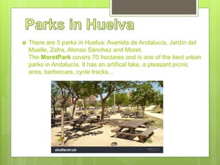 There are 5 parks in Huelva: Avenida de Andalucía, Jardín del
Muelle, Zafra, Alonso Sánchez and Moret.
The MoretPark covers 70 hectares and is one of the best urban
parks in Andalucía. It has an artifical lake, a pleasant picnic
area, barbecues, cycle tracks...
 