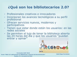 Profesionales creativos e innovadores Incorporan los avances tecnológicos a su perfil profesional Ofrecen servicios nuevos, modernos y  participativos Tienen que estar donde están los usuarios: en las redes sociales Se permiten el lujo de tener la biblioteca abierta las 24 horas del día y que los usuarios “puedan entrar y opinar” ¿Qué son los bibliotecarios 2.0? 