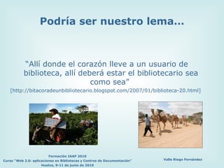 Podría ser nuestro lema… “ Allí donde el corazón lleve a un usuario de biblioteca, allí deberá estar el bibliotecario sea como sea”  [http://bitacoradeunbibliotecario.blogspot.com/2007/01/biblioteca-20.html] 