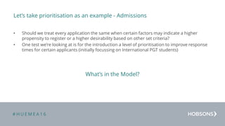 # H U E M E A 1 6
Let’s take prioritisation as an example - Admissions
• Should we treat every application the same when certain factors may indicate a higher
propensity to register or a higher desirability based on other set criteria?
• One test we’re looking at is for the introduction a level of prioritisation to improve response
times for certain applicants (initially focussing on International PGT students)
What’s in the Model?
 