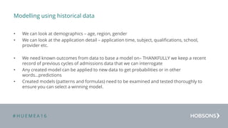 # H U E M E A 1 6
Modelling using historical data
• We can look at demographics – age, region, gender
• We can look at the application detail – application time, subject, qualifications, school,
provider etc.
• We need known outcomes from data to base a model on– THANKFULLY we keep a recent
record of previous cycles of admissions data that we can interrogate
• Any created model can be applied to new data to get probabilities or in other
words…predictions
• Created models (patterns and formulas) need to be examined and tested thoroughly to
ensure you can select a winning model.
 