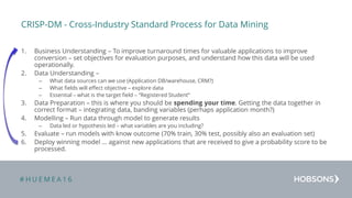 # H U E M E A 1 6
CRISP-DM - Cross-Industry Standard Process for Data Mining
1. Business Understanding – To improve turnaround times for valuable applications to improve
conversion – set objectives for evaluation purposes, and understand how this data will be used
operationally.
2. Data Understanding –
– What data sources can we use (Application DB/warehouse, CRM?)
– What fields will effect objective – explore data
– Essential – what is the target field – “Registered Student”
3. Data Preparation – this is where you should be spending your time. Getting the data together in
correct format – integrating data, banding variables (perhaps application month?)
4. Modelling – Run data through model to generate results
– Data led or hypothesis led – what variables are you including?
5. Evaluate – run models with know outcome (70% train, 30% test, possibly also an evaluation set)
6. Deploy winning model … against new applications that are received to give a probability score to be
processed.
 