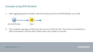 # H U E M E A 1 6
Example using SPSS Modeler
1. After aggregating data needed I add the testing records into SPSS Modeler as a node
2. This could be may types of files, but this one is an SPSS var file. This is then connected to a
filter node where I choose which fields I want any model to consider.
 