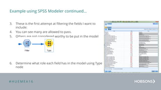 # H U E M E A 1 6
Example using SPSS Modeler continued…
3. These is the first attempt at filtering the fields I want to
include:
4. You can see many are allowed to pass.
5. Others are not considered worthy to be put in the model
6. Determine what role each field has in the model using Type
node
 