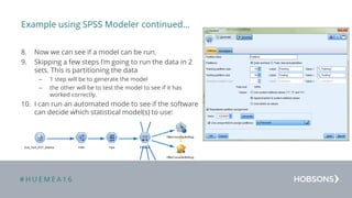 # H U E M E A 1 6
Example using SPSS Modeler continued…
8. Now we can see if a model can be run.
9. Skipping a few steps I’m going to run the data in 2
sets. This is partitioning the data
– 1 step will be to generate the model
– the other will be to test the model to see if it has
worked correctly.
10. I can run an automated mode to see if the software
can decide which statistical model(s) to use:
 