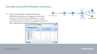 # H U E M E A 1 6
Example using SPSS Modeler continued…
11. The autoclassifier node will look at
different models and suggest a shortlist
based on the accuracy achieved. I could
use the result or use it as a guide to look at
the individual models in detail:
 