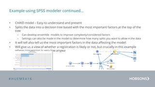 # H U E M E A 1 6
Example using SPSS modeler continued…
• CHAID model – Easy to understand and present
• Splits the data into a decision tree based with the most important factors at the top of the
tree
– Can develop ensemble models to improve complexity/considered factors
– Settings can also be made in the model to determine how many splits you want to allow in the data
• It will tell also tell us the most important factors in the data affecting the model:
• Will give us a view of whether a registration is likely or not, but crucially in this example
where conversion is very low anyway it will give us a propensity score and an adjusted
propensity score
 