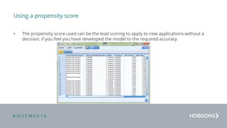 # H U E M E A 1 6
Using a propensity score
• The propensity score used can be the lead scoring to apply to new applications without a
decision, if you feel you have developed the model to the required accuracy
 