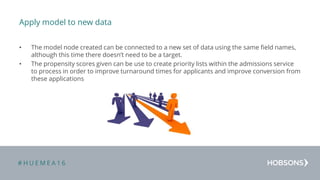 # H U E M E A 1 6
Apply model to new data
• The model node created can be connected to a new set of data using the same field names,
although this time there doesn’t need to be a target.
• The propensity scores given can be use to create priority lists within the admissions service
to process in order to improve turnaround times for applicants and improve conversion from
these applications
 
