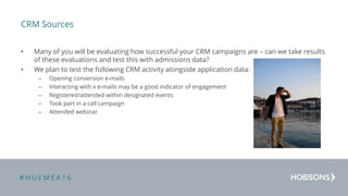 # H U E M E A 1 6
CRM Sources
• Many of you will be evaluating how successful your CRM campaigns are – can we take results
of these evaluations and test this with admissions data?
• We plan to test the following CRM activity alongside application data:
– Opening conversion e-mails
– Interacting with x e-mails may be a good indicator of engagement
– Registered/attended within designated events
– Took part in a call campaign
– Attended webinar
 