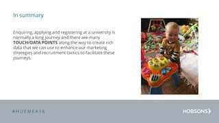 # H U E M E A 1 6
In summary
Enquiring, applying and registering at a university is
normally a long journey and there are many
TOUCH/DATA POINTS along the way to create rich
data that we can use to enhance our marketing
strategies and recruitment tactics to facilitate these
journeys.
 