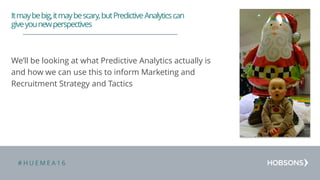 # H U E M E A 1 6
We’ll be looking at what Predictive Analytics actually is
and how we can use this to inform Marketing and
Recruitment Strategy and Tactics
Itmaybebig,itmaybescary,butPredictiveAnalyticscan
giveyounewperspectives
 