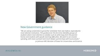 # H U E M E A 1 6
New Government guidance
“We are asking universities to go further and faster than ever before, especially the
most selective institutions. This guidance for the first time identifies groups of
students where most attention is needed, such as white boys from the poorest
homes and students with specific learning difficulties. We want to see smarter
spending, with more outreach and much deeper partnerships with local schools.”
Jo Johnson MP, Minister of State for Universities and Science
Drag or drop your photograph here
 