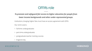 # H U E M E A 1 6
To promote and safeguard fair access to higher education for people from
lower income backgrounds and other under-represented groups.
Institutions charging higher fees must have an access agreement with OFFA
Our remit covers:
• full-time undergraduates
• part-time undergraduates
• postgraduate teacher training courses
• England only.
OFFA’s role
 