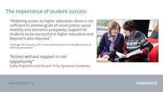 # H U E M E A 1 6
The importance of student success
“Widening access to higher education alone is not
sufficient to achieve goals of social justice, social
mobility and economic prosperity; support for
students to be successful in higher education and
beyond is also required.”
CFE/Edge Hill University (2013) International research on the effectiveness of
widening participation
“Access without support is not
opportunity”
Cathy Engstrom and Vincent Tinto, Syracuse University
 