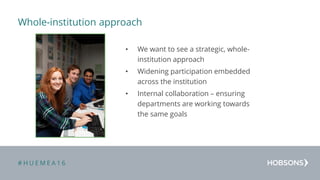 # H U E M E A 1 6
Whole-institution approach
• We want to see a strategic, whole-
institution approach
• Widening participation embedded
across the institution
• Internal collaboration – ensuring
departments are working towards
the same goals
 