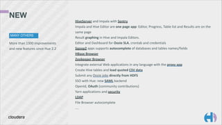 NEW
MANY OTHERS

More	
  than	
  1300	
  improvements	
  
and	
  new	
  features	
  since	
  Hue	
  2.2

HiveServer	
  and	
  Impala	
  with	
  Sentry	
  
Impala	
  and	
  Hive	
  Editor	
  are	
  one	
  page	
  app:	
  Editor,	
  Progress,	
  Table	
  list	
  and	
  Results	
  are	
  on	
  the	
  
same	
  page	
  
Result	
  graphing	
  in	
  Hive	
  and	
  Impala	
  Editors.	
  
Editor	
  and	
  Dashboard	
  for	
  Oozie	
  SLA,	
  crontab	
  and	
  credentials	
  
Sqoop2	
  apps	
  supports	
  autocomplete	
  of	
  databases	
  and	
  tables	
  names/fields	
  
HBase	
  Browser	
  
Zookeeper	
  Browser	
  
Integrate	
  external	
  Web	
  applications	
  in	
  any	
  language	
  with	
  the	
  proxy	
  app	
  
Create	
  Hive	
  tables	
  and	
  load	
  quoted	
  CSV	
  data	
  
Submit	
  any	
  Oozie	
  jobs	
  directly	
  from	
  HDFS	
  
SSO	
  with	
  Hue:	
  new	
  SAML	
  backend	
  
OpenId,	
  OAuth	
  (community	
  contributions)	
  
Yarn	
  applications	
  and	
  security	
  
LDAP	
  
File	
  Browser	
  autocomplete	
  
….

 