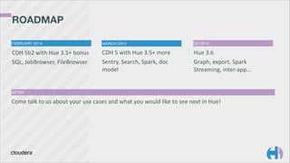 ROADMAP 
FEBRUARY 2014

MARCH 2014

Q2 2014

CDH	
  5b2	
  with	
  Hue	
  3.5+	
  bonus	
  
SQL,	
  JobBrowser,	
  FileBrowser

CDH	
  5	
  with	
  Hue	
  3.5+	
  more	
  
Sentry,	
  Search,	
  Spark,	
  doc	
  
model	
  

Hue	
  3.6	
  
Graph,	
  export,	
  Spark	
  
Streaming,	
  inter-­‐app…

AFTER

Come	
  talk	
  to	
  us	
  about	
  your	
  use	
  cases	
  and	
  what	
  you	
  would	
  like	
  to	
  see	
  next	
  in	
  Hue!

 