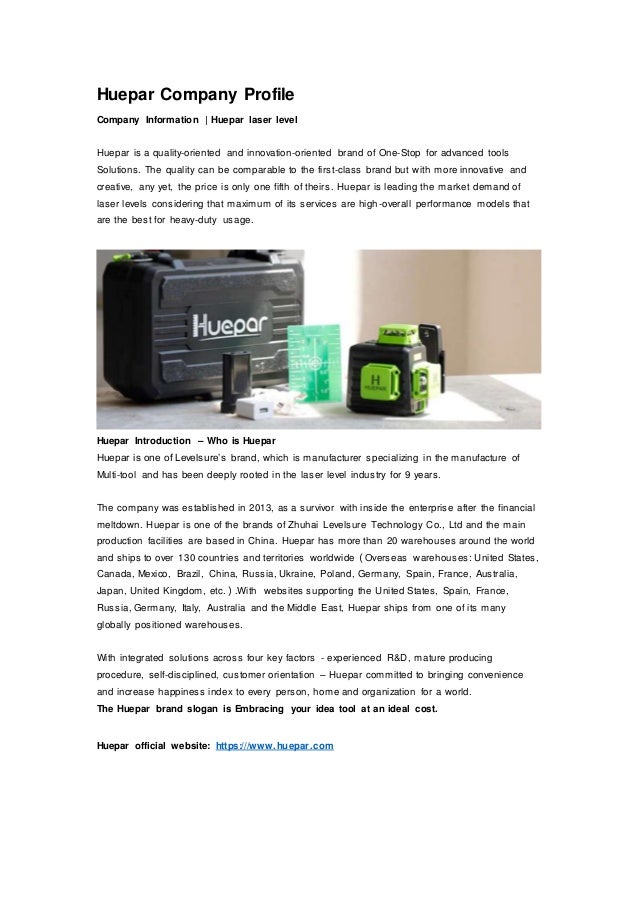Huepar Company Profile
Company Information | Huepar laser level
Huepar is a quality-oriented and innovation-oriented brand of One-Stop for advanced tools
Solutions. The quality can be comparable to the first-class brand but with more innovative and
creative, any yet, the price is only one fifth of theirs. Huepar is leading the market demand of
laser levels considering that maximum of its services are high-overall performance models that
are the best for heavy-duty usage.
Huepar Introduction – Who is Huepar
Huepar is one of Levelsure’s brand, which is manufacturer specializing in the manufacture of
Multi-tool and has been deeply rooted in the laser level industry for 9 years.
The company was established in 2013, as a survivor with inside the enterprise after the financial
meltdown. Huepar is one of the brands of Zhuhai Levelsure Technology Co., Ltd and the main
production facilities are based in China. Huepar has more than 20 warehouses around the world
and ships to over 130 countries and territories worldwide（Overseas warehouses: United States,
Canada, Mexico, Brazil, China, Russia, Ukraine, Poland, Germany, Spain, France, Australia,
Japan, United Kingdom, etc.）.With websites supporting the United States, Spain, France,
Russia, Germany, Italy, Australia and the Middle East, Huepar ships from one of its many
globally positioned warehouses.
With integrated solutions across four key factors - experienced R&D, mature producing
procedure, self-disciplined, customer orientation – Huepar committed to bringing convenience
and increase happiness index to every person, home and organization for a world.
The Huepar brand slogan is Embracing your idea tool at an ideal cost.
Huepar official website: https:///www.huepar.com
 