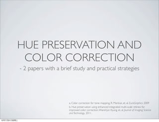 HUE PRESERVATION AND
COLOR CORRECTION
- 2 papers with a brief study and practical strategies
a. Color correction for tone mapping, R. Mantiuk, et, al. EuroGraphics 2009
b. Hue preservation using enhanced integrated multi-scale retinex for
improved color correction,Wand-Jun Kyung, et, al. Journal of Imaging Science
and Technology, 2011.
13年7月31⽇日星期三
 
