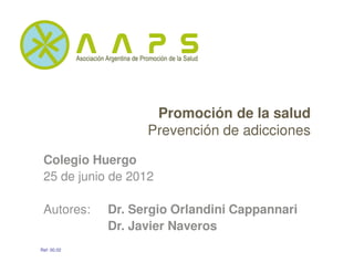 Promoción de la salud
                   Prevención de adicciones

 Colegio Huergo
 25 de junio de 2012

 Autores:    Dr. Sergio Orlandini Cappannari
             Dr. Javier Naveros
Ref: 00.02
 