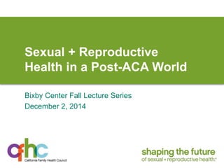 Sexual + Reproductive 
Health in a Post-ACA World 
Bixby Center Fall Lecture Series 
December 2, 2014 
 