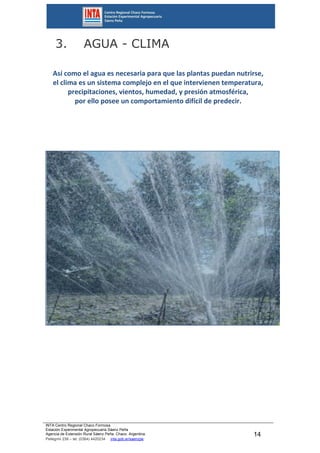 INTA Centro Regional Chaco Formosa
Estación Experimental Agropecuaria Sáenz Peña
Agencia de Extensión Rural Sáenz Peña. Chaco. Argentina.
Pellegrini 238 – tel. (0364) 4420234 inta.gob.ar/saenzpe
14
3. AGUA - CLIMA
Así como el agua es necesaria para que las plantas puedan nutrirse,
el clima es un sistema complejo en el que intervienen temperatura,
precipitaciones, vientos, humedad, y presión atmosférica,
por ello posee un comportamiento difícil de predecir.
 